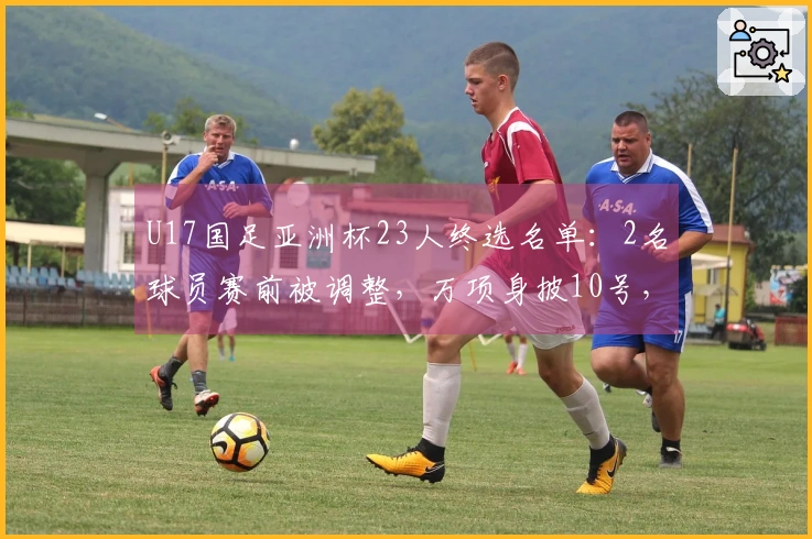 U17国足亚洲杯23人终选名单：2名球员赛前被调整，万项身披10号，邝兆镭穿8号