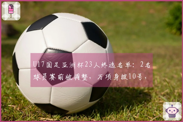 U17国足亚洲杯23人终选名单：2名球员赛前被调整，万项身披10号，邝兆镭穿8号