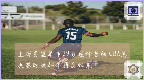 上海男篮单节39分逆转晋级 CBA总决赛时隔24年再度归来